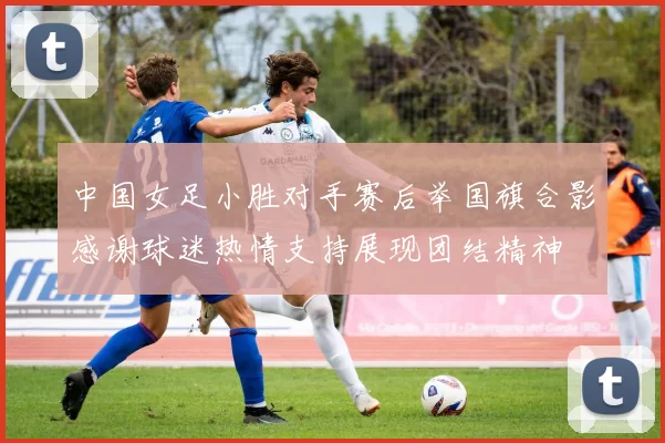 中国女足小胜对手赛后举国旗合影感谢球迷热情支持展现团结精神